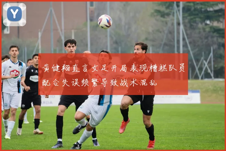 黄健翔直言女足开局表现糟糕队员配合失误频繁导致战术混乱
