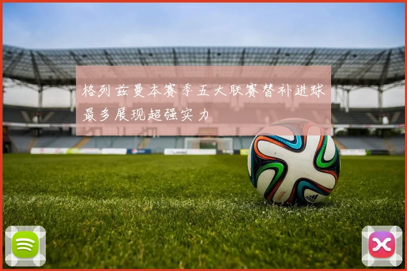 格列兹曼本赛季五大联赛替补进球最多展现超强实力