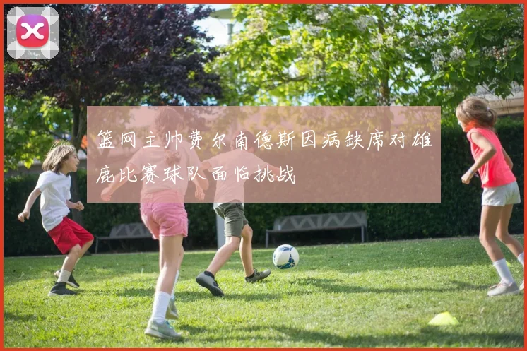 篮网主帅费尔南德斯因病缺席对雄鹿比赛球队面临挑战
