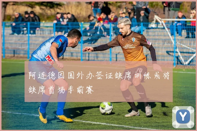 阿连德因国外办签证缺席训练或将缺席首场季前赛