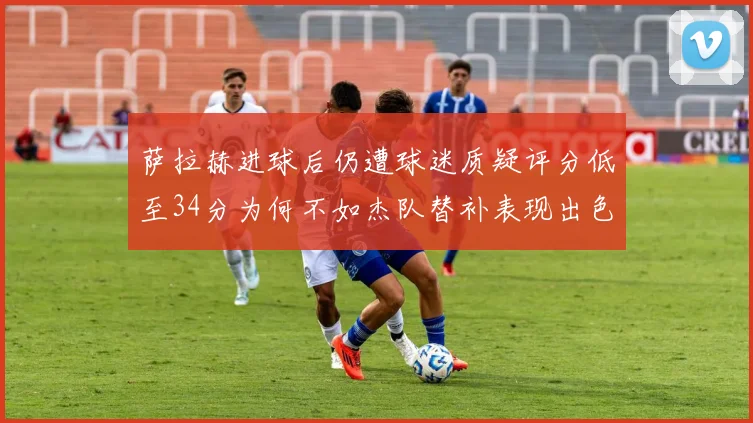 萨拉赫进球后仍遭球迷质疑评分低至34分为何不如杰队替补表现出色