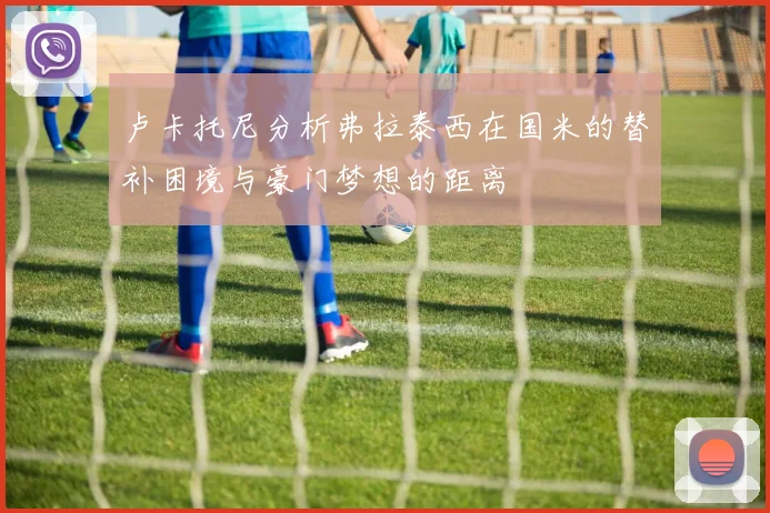 卢卡托尼分析弗拉泰西在国米的替补困境与豪门梦想的距离