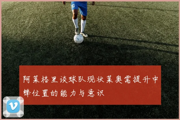 阿莱格里谈球队现状莱奥需提升中锋位置的能力与意识