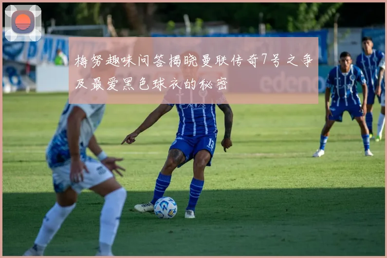 梅努趣味问答揭晓曼联传奇7号之争及最爱黑色球衣的秘密