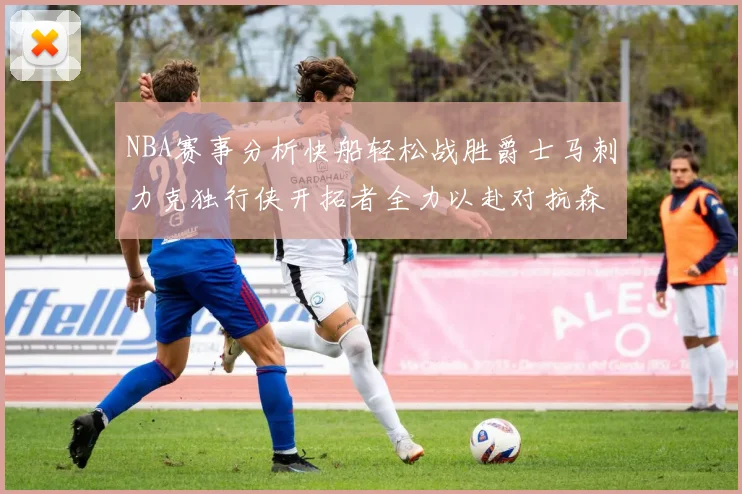 NBA赛事分析快船轻松战胜爵士马刺力克独行侠开拓者全力以赴对抗森林狼