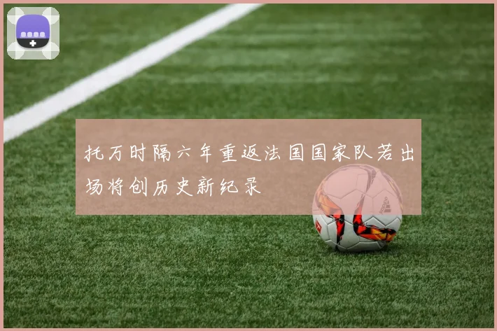 托万时隔六年重返法国国家队若出场将创历史新纪录