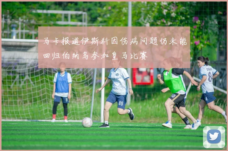 马卡报道伊斯科因伤病问题仍未能回归伯纳乌参加皇马比赛