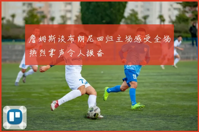 詹姆斯谈布朗尼回归主场感受全场热烈掌声令人振奋