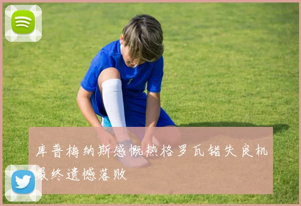 库普梅纳斯感慨热格罗瓦错失良机最终遗憾落败