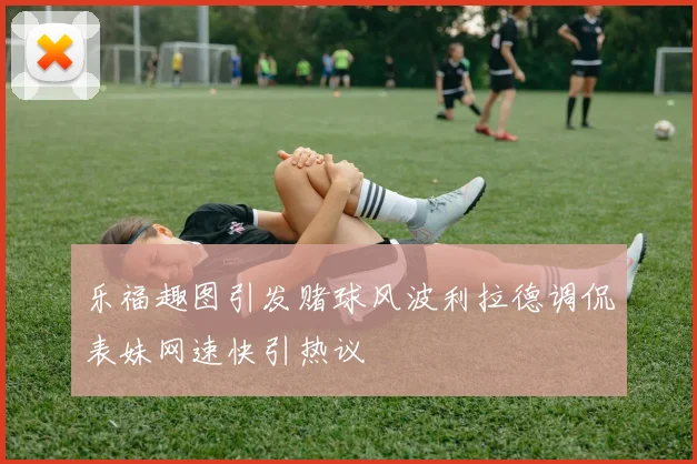 乐福趣图引发赌球风波利拉德调侃表妹网速快引热议