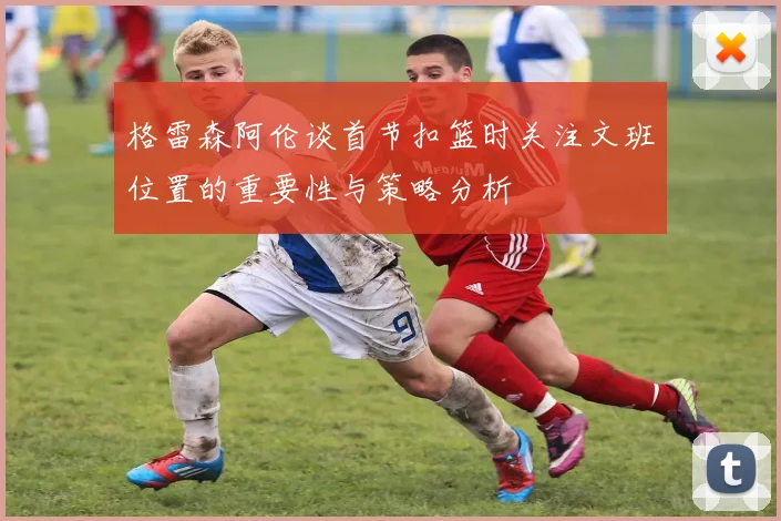 格雷森阿伦谈首节扣篮时关注文班位置的重要性与策略分析