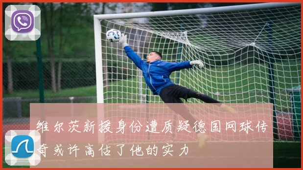 维尔茨新援身份遭质疑德国网球传奇或许高估了他的实力