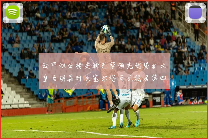 西甲积分榜更新巴萨领先优势扩大皇马明晨对决塞尔塔马竞稳居第四
