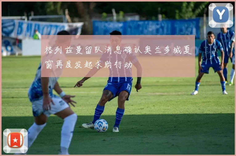 格列兹曼留队消息确认奥兰多城夏窗再度发起求购行动