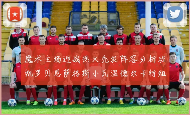 魔术主场迎战热火先发阵容分析班凯罗贝恩萨格斯小瓦温德尔卡特组合展现实力