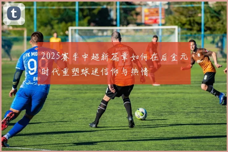 2025赛季中超新篇章如何在后金元时代重塑球迷信仰与热情