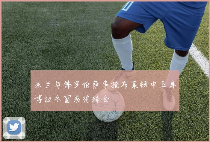米兰与佛罗伦萨争抢布莱顿中卫库博拉冬窗或将转会