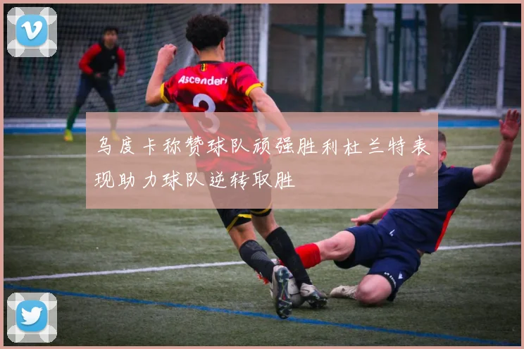 乌度卡称赞球队顽强胜利杜兰特表现助力球队逆转取胜