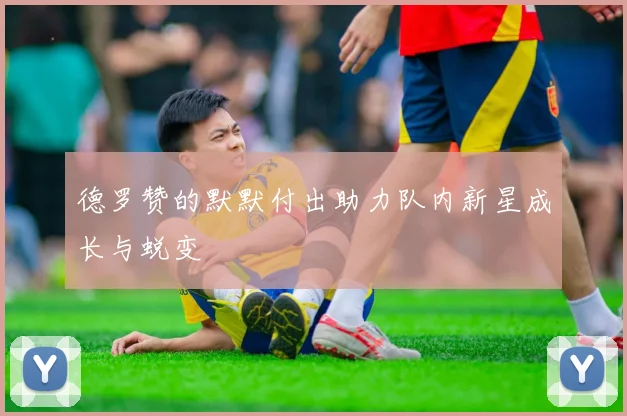 德罗赞的默默付出助力队内新星成长与蜕变