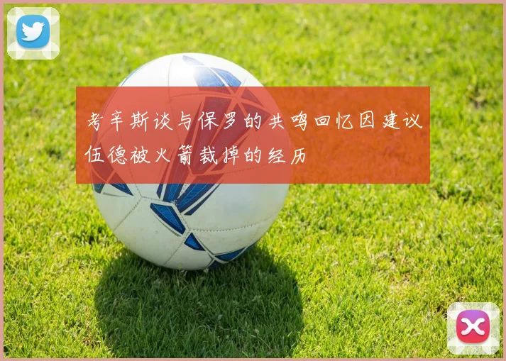 考辛斯谈与保罗的共鸣回忆因建议伍德被火箭裁掉的经历
