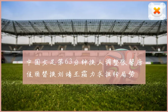 中国女足第63分钟换人调整张馨唐佳丽替换刘靖王霜力求扭转局势