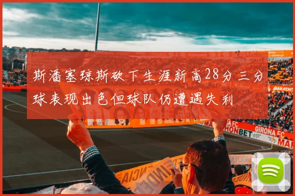 斯潘塞琼斯砍下生涯新高28分三分球表现出色但球队仍遭遇失利