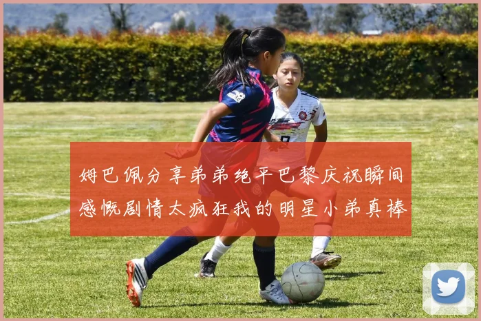 姆巴佩分享弟弟绝平巴黎庆祝瞬间感慨剧情太疯狂我的明星小弟真棒