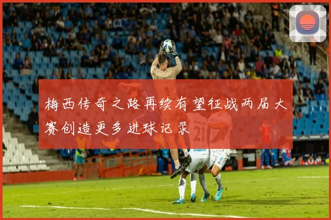 梅西传奇之路再续有望征战两届大赛创造更多进球记录