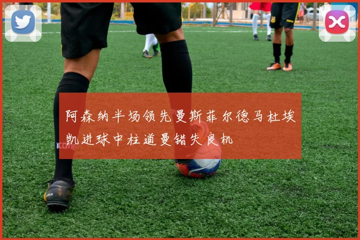 阿森纳半场领先曼斯菲尔德马杜埃凯进球中柱道曼错失良机