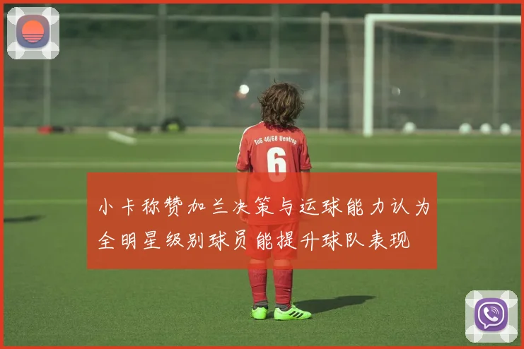 小卡称赞加兰决策与运球能力认为全明星级别球员能提升球队表现